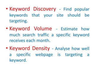 • Keyword Discovery - Find popular
keywords that your site should be
targeting.
• Keyword Volume - Estimate how
much search traffic a specific keyword
receives each month.
• Keyword Density - Analyse how well
a specific webpage is targeting a
keyword.
 