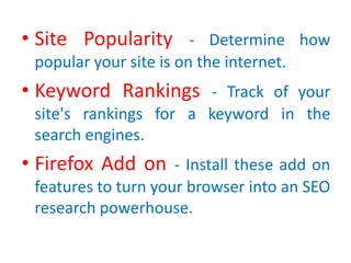 • Site Popularity - Determine how
popular your site is on the internet.
• Keyword Rankings - Track of your
site's rankings for a keyword in the
search engines.
• Firefox Add on - Install these add on
features to turn your browser into an SEO
research powerhouse.
 