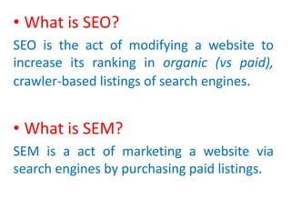 • What is SEO?
SEO is the act of modifying a website to
increase its ranking in organic (vs paid),
crawler-based listings of search engines.
• What is SEM?
SEM is a act of marketing a website via
search engines by purchasing paid listings.
 
