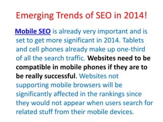 Emerging Trends of SEO in 2014!
Mobile SEO is already very important and is
set to get more significant in 2014. Tablets
and cell phones already make up one-third
of all the search traffic. Websites need to be
compatible in mobile phones if they are to
be really successful. Websites not
supporting mobile browsers will be
significantly affected in the rankings since
they would not appear when users search for
related stuff from their mobile devices.
 
