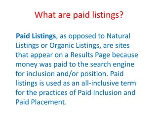 What are paid listings?
Paid Listings, as opposed to Natural
Listings or Organic Listings, are sites
that appear on a Results Page because
money was paid to the search engine
for inclusion and/or position. Paid
listings is used as an all-inclusive term
for the practices of Paid Inclusion and
Paid Placement.
 