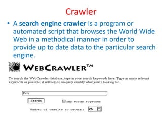 Crawler
• A search engine crawler is a program or
automated script that browses the World Wide
Web in a methodical manner in order to
provide up to date data to the particular search
engine.
 