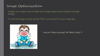 Image Optimization
Images can create a tons of traffic from image based search Engines (Google
Image)
To optimize Image, simply add alt="this is your alt text" to your image tag.
<img src="baby-crying.jpg" alt="Baby Crying" />
 