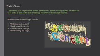 Content
The content of a page is what makes it worthy of a search result position. It is what the
user came to see and is thus extremely important to the search engines.
Points to note while writing a content:
1. Write relevant content.
2. Use Proper Keywords
3. Limited use of Slangs
4. Proofreading the Page.
 