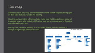Site Map
Sitemaps are an easy way for webmasters to inform search engines about pages
on their sites that are available for crawling.
Creating and submitting a Sitemap helps make sure that Google knows about all
the pages on your site, including URLs that may not be discoverable by Google's
normal crawling process.
Once you've created a Sitemap in an accepted format, you can submit it to
Google using Google Webmaster Tools.
 