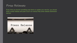 Press Releases
Every time you launch something new items or update your service, you should
write a press release and post it out in on various free press release distribution
service.
 
