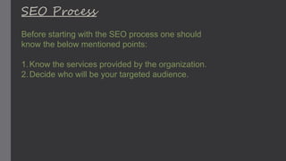 SEO Process
Before starting with the SEO process one should
know the below mentioned points:
1.Know the services provided by the organization.
2.Decide who will be your targeted audience.
 