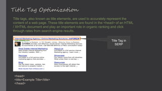 Title Tag Optimization
Title tags, also known as title elements, are used to accurately represent the
content of a web page. These title elements are found in the <head> of an HTML
/ XHTML document and play an important role in organic ranking and click
through rates from search engine results.
Title Tag in
SERP
<head>
<title>Example Title</title>
</head>
 
