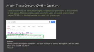Meta Description Optimization
Meta descriptions are attributes that provide concise explanations of the contents
of web pages. Meta descriptions are commonly used on search engine result
pages (SERPs) to display preview snippets for a given page.
<head>
<meta name="description" content="This is an example of a meta description. This will often
show up in search results.">
</head>
 