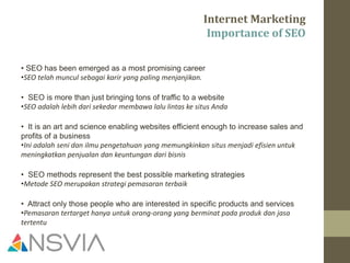 Internet Marketing
Importance of SEO
• SEO has been emerged as a most promising career
•SEO telah muncul sebagai karir yang paling menjanjikan.
• SEO is more than just bringing tons of traffic to a website
•SEO adalah lebih dari sekedar membawa lalu lintas ke situs Anda
• It is an art and science enabling websites efficient enough to increase sales and
profits of a business
•Ini adalah seni dan ilmu pengetahuan yang memungkinkan situs menjadi efisien untuk
meningkatkan penjualan dan keuntungan dari bisnis
• SEO methods represent the best possible marketing strategies
•Metode SEO merupakan strategi pemasaran terbaik
• Attract only those people who are interested in specific products and services
•Pemasaran tertarget hanya untuk orang-orang yang berminat pada produk dan jasa
tertentu
 