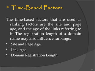  Time-Based Factors
The time-based factors that are used as
ranking factors are the site and page
age, and the age of the links referring to
it. The registration length of a domain
name may also influence rankings.
 Site and Page Age
 Link Age
 Domain Registration Length
11
 