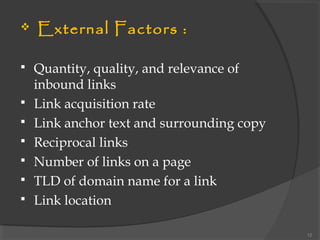  External Factors :
 Quantity, quality, and relevance of
inbound links
 Link acquisition rate
 Link anchor text and surrounding copy
 Reciprocal links
 Number of links on a page
 TLD of domain name for a link
 Link location
12
 