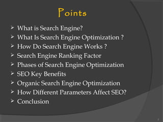 Points
 What is Search Engine?
 What Is Search Engine Optimization ?
 How Do Search Engine Works ?
 Search Engine Ranking Factor
 Phases of Search Engine Optimization
 SEO Key Benefits
 Organic Search Engine Optimization
 How Different Parameters Affect SEO?
 Conclusion
2
 