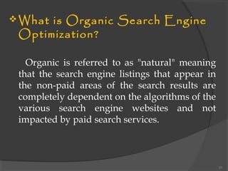 What is Organic Search Engine
Optimization?
Organic is referred to as "natural" meaning
that the search engine listings that appear in
the non-paid areas of the search results are
completely dependent on the algorithms of the
various search engine websites and not
impacted by paid search services.
21
 