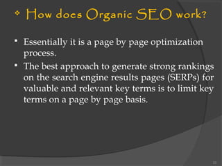  How does Organic SEO work?
 Essentially it is a page by page optimization
process.
 The best approach to generate strong rankings
on the search engine results pages (SERPs) for
valuable and relevant key terms is to limit key
terms on a page by page basis.
22
 