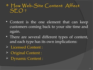  How Web-Site Content Affect
SEO ?
 Content is the one element that can keep
customers coming back to your site time and
again.
 There are several different types of content,
and each type has its own implications:
 Licensed Content :
 Original Content :
 Dynamic Content :
26
 