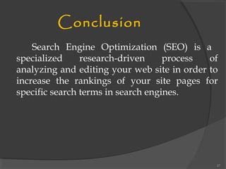 Conclusion
Search Engine Optimization (SEO) is a
specialized research-driven process of
analyzing and editing your web site in order to
increase the rankings of your site pages for
specific search terms in search engines.
27
 
