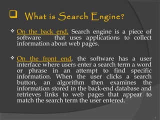  What is Search Engine?
 On the back end, Search engine is a piece of
software that uses applications to collect
information about web pages.
 On the front end, the software has a user
interface where users enter a search term a word
or phrase in an attempt to find specific
information. When the user clicks a search
button, an algorithm then examines the
information stored in the back-end database and
retrieves links to web pages that appear to
match the search term the user entered.
3
 