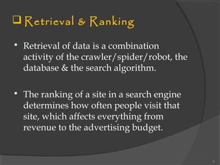  Retrieval & Ranking
 Retrieval of data is a combination
activity of the crawler/spider/robot, the
database & the search algorithm.
 The ranking of a site in a search engine
determines how often people visit that
site, which affects everything from
revenue to the advertising budget.
5
 