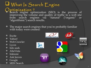  What Is Search Engine
Optimization ? Search engine optimization (SEO) is the process of
improving the volume and quality of traffic to a web site
from search engines via "natural" ("organic" or
"algorithmic") search results.
 The major search engines that you’re probably familiar
with today were created:
 Excite
 Yahoo!
 Web Crawler
 Lycos
 Info seek
 AltaVista
 Inktomi
 Ask Jeeves
 Google
 MSN Search
6
 