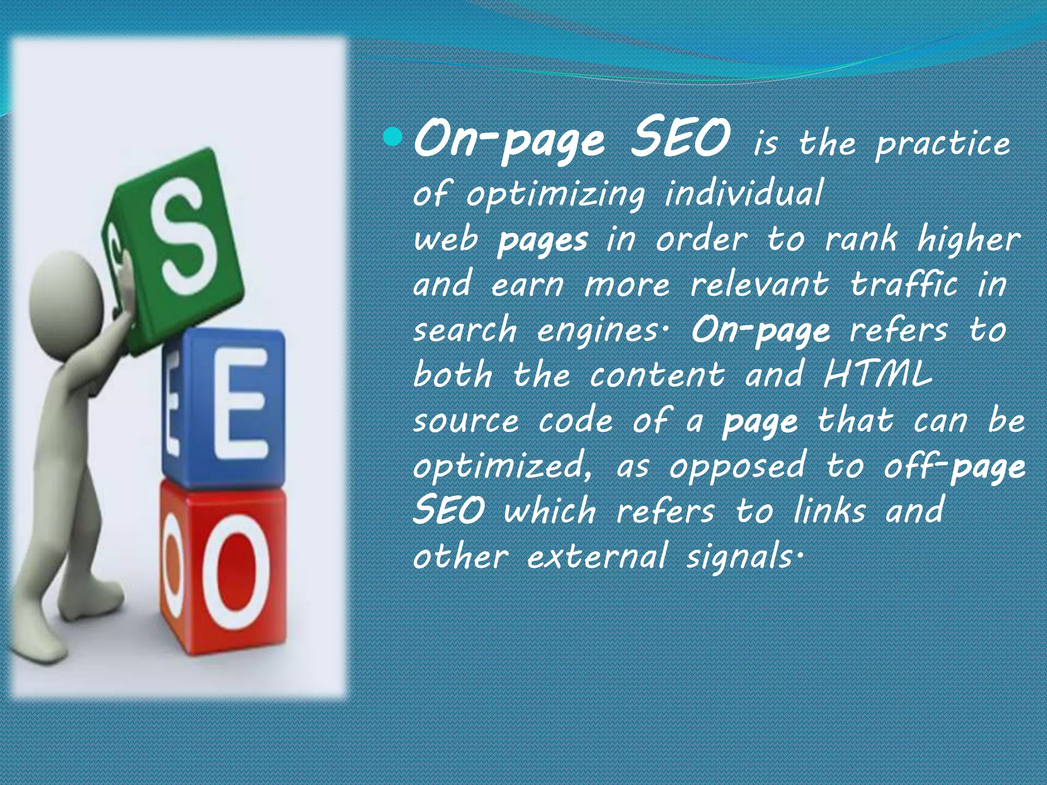 On-page SEO is the practice
of optimizing individual
web pages in order to rank higher
and earn more relevant traffic in
search engines. On-page refers to
both the content and HTML
source code of a page that can be
optimized, as opposed to off-page
SEO which refers to links and
other external signals.
 