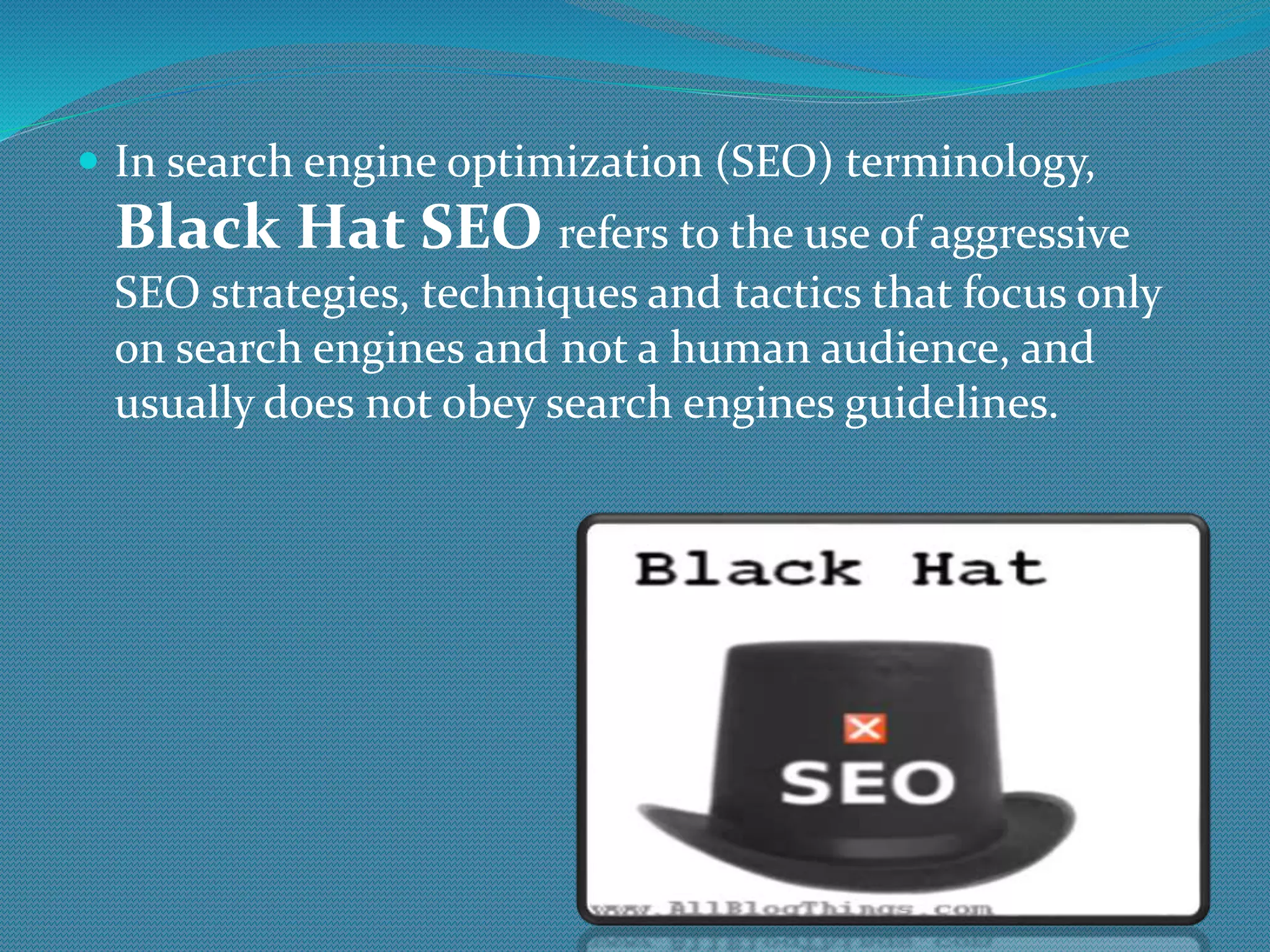  In search engine optimization (SEO) terminology,
Black Hat SEO refers to the use of aggressive
SEO strategies, techniques and tactics that focus only
on search engines and not a human audience, and
usually does not obey search engines guidelines.
 