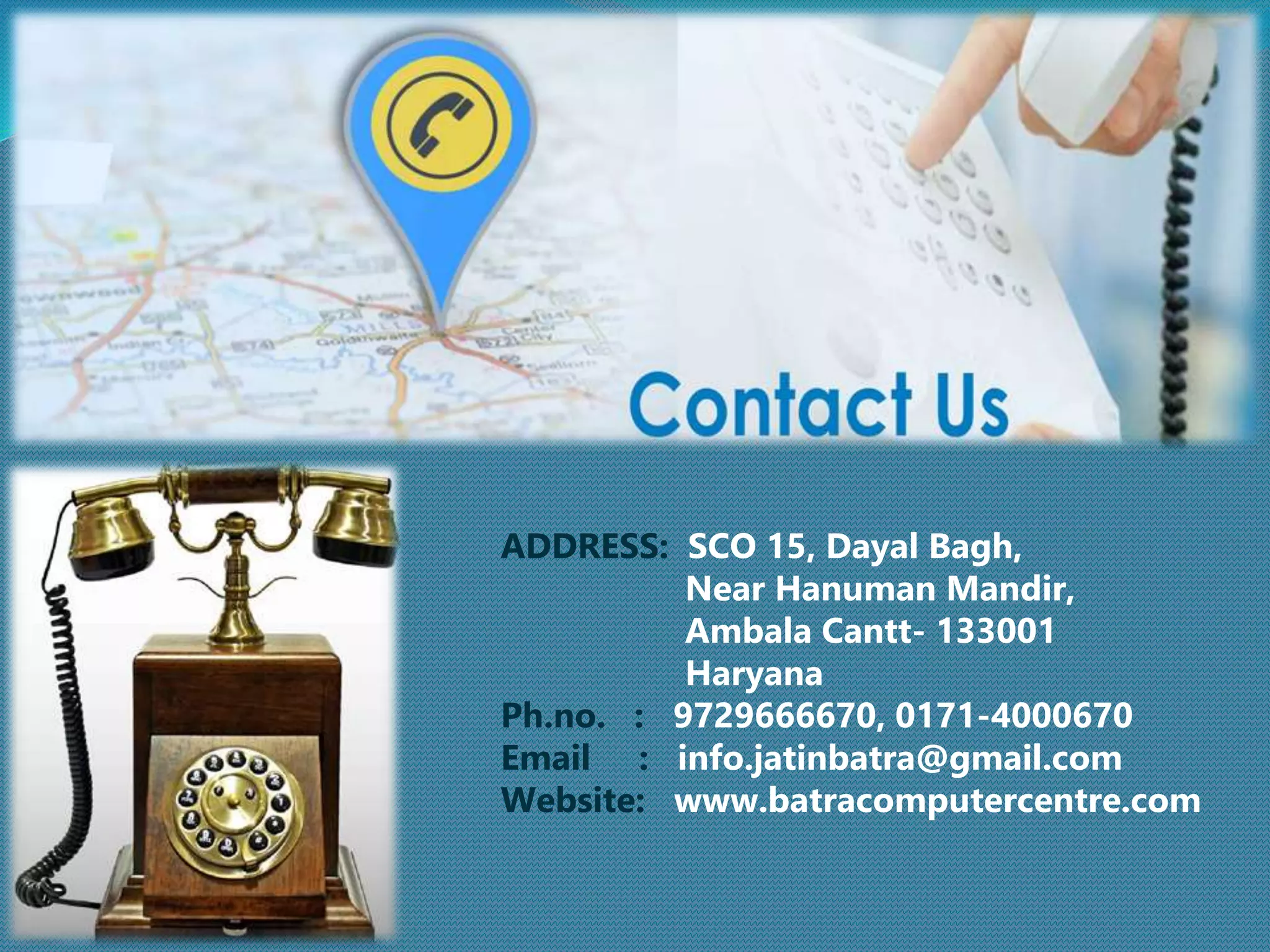 ADDRESS: SCO 15, Dayal Bagh,
Near Hanuman Mandir,
Ambala Cantt- 133001
Haryana
Ph.no. : 9729666670, 0171-4000670
Email : info.jatinbatra@gmail.com
Website: www.batracomputercentre.com
 