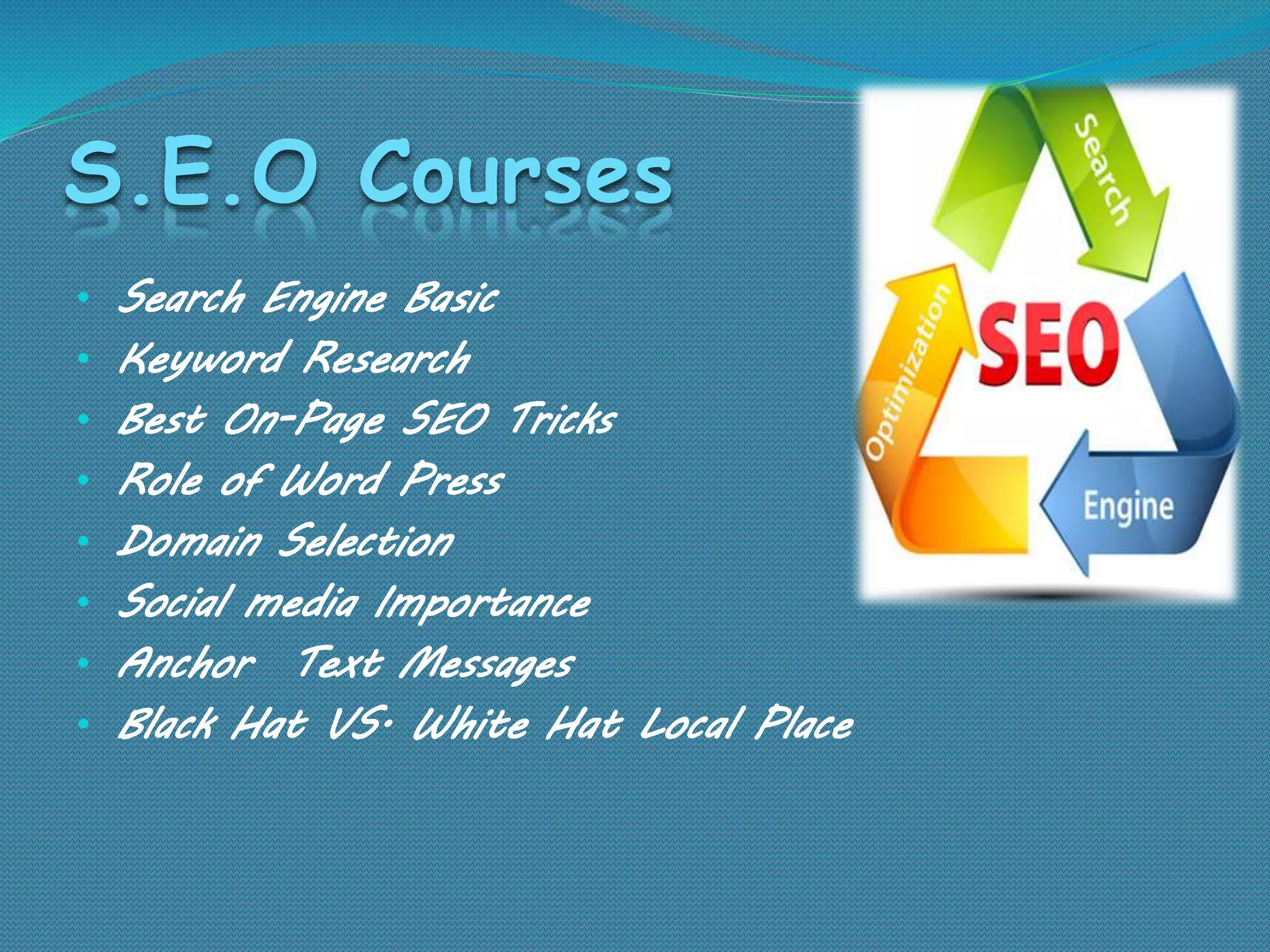 S.E.O Courses
• Search Engine Basic
• Keyword Research
• Best On-Page SEO Tricks
• Role of Word Press
• Domain Selection
• Social media Importance
• Anchor Text Messages
• Black Hat VS. White Hat Local Place
 