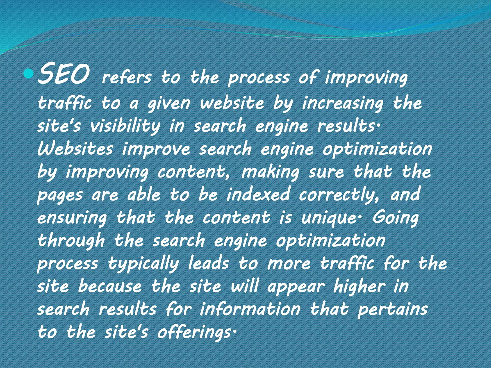 SEO refers to the process of improving
traffic to a given website by increasing the
site's visibility in search engine results.
Websites improve search engine optimization
by improving content, making sure that the
pages are able to be indexed correctly, and
ensuring that the content is unique. Going
through the search engine optimization
process typically leads to more traffic for the
site because the site will appear higher in
search results for information that pertains
to the site's offerings.
 