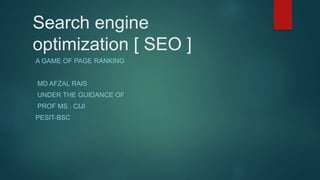 Search engine
optimization [ SEO ]
A GAME OF PAGE RANKING
MD AFZAL RAIS
UNDER THE GUIDANCE OF
MS. CIJI K R
ASSISTANT PROFESSOR , DEPT. OF CSE
PESIT-BSC
 