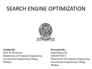 SEARCH ENGINE OPTIMIZATION
Guided By:
Prof. M.M.Goyani
Department of Computer Engineering
Government Engineering College,
Modasa
Presented By:
Sada Mariya M.
160160702012
Department of Computer Engineering
Government Engineering College,
Modasa
 