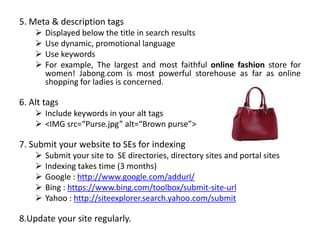 5. Meta & description tags
 Displayed below the title in search results
 Use dynamic, promotional language
 Use keywords
 For example, The largest and most faithful online fashion store for
women! Jabong.com is most powerful storehouse as far as online
shopping for ladies is concerned.
6. Alt tags
 Include keywords in your alt tags
 <IMG src=“Purse.jpg” alt=“Brown purse”>
7. Submit your website to SEs for indexing
 Submit your site to SE directories, directory sites and portal sites
 Indexing takes time (3 months)
 Google : http://www.google.com/addurl/
 Bing : https://www.bing.com/toolbox/submit-site-url
 Yahoo : http://siteexplorer.search.yahoo.com/submit
8.Update your site regularly.
 