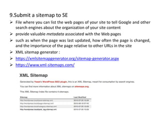 9.Submit a sitemap to SE
 File where you can list the web pages of your site to tell Google and other
search engines about the organization of your site content
 provide valuable metadata associated with the Web pages
 such as when the page was last updated, how often the page is changed,
and the importance of the page relative to other URLs in the site
 XML sitemap generator :
 https://xmlsitemapgenerator.org/sitemap-generator.aspx
 https://www.xml-sitemaps.com/
 