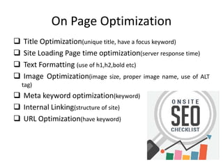 On Page Optimization
 Title Optimization(unique title, have a focus keyword)
 Site Loading Page time optimization(server response time)
 Text Formatting (use of h1,h2,bold etc)
 Image Optimization(image size, proper image name, use of ALT
tag)
 Meta keyword optimization(keyword)
 Internal Linking(structure of site)
 URL Optimization(have keyword)
 
