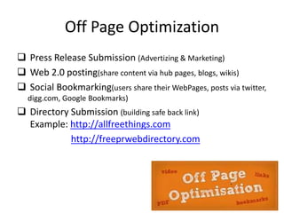 Off Page Optimization
 Press Release Submission (Advertizing & Marketing)
 Web 2.0 posting(share content via hub pages, blogs, wikis)
 Social Bookmarking(users share their WebPages, posts via twitter,
digg.com, Google Bookmarks)
 Directory Submission (building safe back link)
Example: http://allfreethings.com
http://freeprwebdirectory.com
 