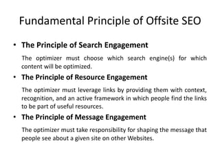 Fundamental Principle of Offsite SEO
• The Principle of Search Engagement
The optimizer must choose which search engine(s) for which
content will be optimized.
• The Principle of Resource Engagement
The optimizer must leverage links by providing them with context,
recognition, and an active framework in which people find the links
to be part of useful resources.
• The Principle of Message Engagement
The optimizer must take responsibility for shaping the message that
people see about a given site on other Websites.
 