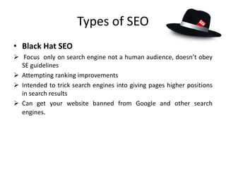 Types of SEO
• Black Hat SEO
 Focus only on search engine not a human audience, doesn’t obey
SE guidelines
 Attempting ranking improvements
 Intended to trick search engines into giving pages higher positions
in search results
 Can get your website banned from Google and other search
engines.
 
