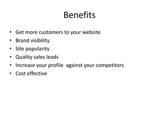 Benefits
• Get more customers to your website
• Brand visibility
• Site popularity
• Quality sales leads
• Increase your profile against your competitors
• Cost effective
 