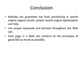 Conclusion
• Nobody can guarantee top level positioning in search
engine organic results, proper search engine optimization
can help.
• Use proper keywords and phrases throughout the Web
site
• Each page in a Web site conform to the principles of
good SEO as much as possible.
 