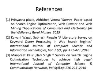 References
[1] Prinyanka pitale, Abhishek Verma "Survey Paper based
on Search Engine Optimization, Web Crawler and Web
Mining "Applications of Computers and Electronics for
the Welfare of Rural Masses 2015
[2] Kalyani Wagaj, Subhash Pingale “A Literature Survey on
Keyword Query Processing in Web Search Engines”
International Journal of Computer Science and
Information Technologies, Vol. 7 (2) , pp .471-473 ,2016
[3] Manpreet Kaur ,Hari Singh ” Survey on Search Engine
Optimization Techniques to achieve high page”
International Journal of Computer Science &
Communication Networks, Vol 5(4),pp.216-223 ,2016
 