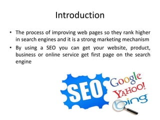 Introduction
• The process of improving web pages so they rank higher
in search engines and it is a strong marketing mechanism
• By using a SEO you can get your website, product,
business or online service get first page on the search
engine
 