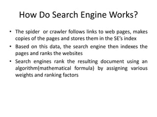 How Do Search Engine Works?
• The spider or crawler follows links to web pages, makes
copies of the pages and stores them in the SE’s index
• Based on this data, the search engine then indexes the
pages and ranks the websites
• Search engines rank the resulting document using an
algorithm(mathematical formula) by assigning various
weights and ranking factors
 