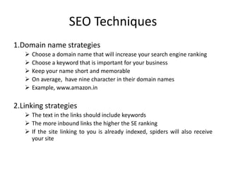 SEO Techniques
1.Domain name strategies
 Choose a domain name that will increase your search engine ranking
 Choose a keyword that is important for your business
 Keep your name short and memorable
 On average, have nine character in their domain names
 Example, www.amazon.in
2.Linking strategies
 The text in the links should include keywords
 The more inbound links the higher the SE ranking
 If the site linking to you is already indexed, spiders will also receive
your site
 