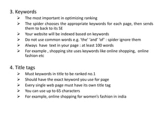 3. Keywords
 The most important in optimizing ranking
 The spider chooses the appropriate keywords for each page, then sends
them to back to its SE
 Your website will be indexed based on keywords
 Do not use common words e.g. ‘the’ ‘and’ ‘of’ : spider ignore them
 Always have text in your page : at least 100 words
 For example , shopping site uses keywords like online shopping, online
fashion etc
4. Title tags
 Must keywords in title to be ranked no.1
 Should have the exact keyword you use for page
 Every single web page must have its own title tag
 You can use up to 65 characters
 For example, online shopping for women’s fashion in india
 