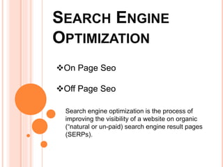 SEARCH ENGINE
OPTIMIZATION
Search engine optimization is the process of
improving the visibility of a website on organic
(“natural or un-paid) search engine result pages
(SERPs).
On Page Seo
Off Page Seo
 