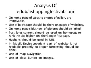Analysis Of
edubaishoppingfestival.com
• On home page of website photos of gallery are
immovable.
• Use of backspace should be there on pages of websites.
• On home page slideshow of pictures should be linked.
• Post long content should be used on homepage to
rank the site higher on the Google first page.
• Hyphens should be used in URL.
• In Mobile Device copyright part of website is not
readable properly so proper formatting should be
done.
• Use of Map Navigation.
• Use of close button on images.
 