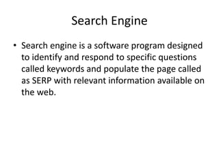 Search Engine
• Search engine is a software program designed
to identify and respond to specific questions
called keywords and populate the page called
as SERP with relevant information available on
the web.
 