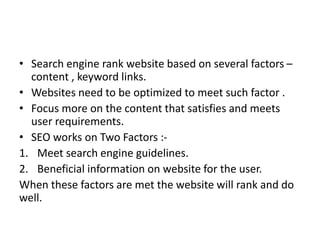 • Search engine rank website based on several factors –
content , keyword links.
• Websites need to be optimized to meet such factor .
• Focus more on the content that satisfies and meets
user requirements.
• SEO works on Two Factors :-
1. Meet search engine guidelines.
2. Beneficial information on website for the user.
When these factors are met the website will rank and do
well.
 
