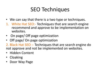 SEO Techniques
• We can say that there is a two type or techniques.
1. White Hat SEO:- Techniques that are search engine
recommend and approve to be implementation on
websites.
• On page/ Off page optimization
• Off page/ On page optimization
2. Black Hat SEO :- Techniques that are search engine do
not approve and not be implemented on websites.
• Hidden Content
• Cloaking
• Door Way Page
 