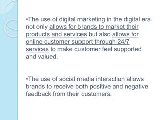 •The use of digital marketing in the digital era
not only allows for brands to market their
products and services but also allows for
online customer support through 24/7
services to make customer feel supported
and valued.
•The use of social media interaction allows
brands to receive both positive and negative
feedback from their customers.
 